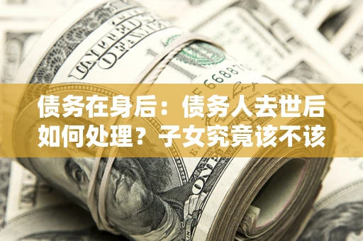 武汉债务在身后：债务人去世后如何处理？子女究竟该不该还钱？