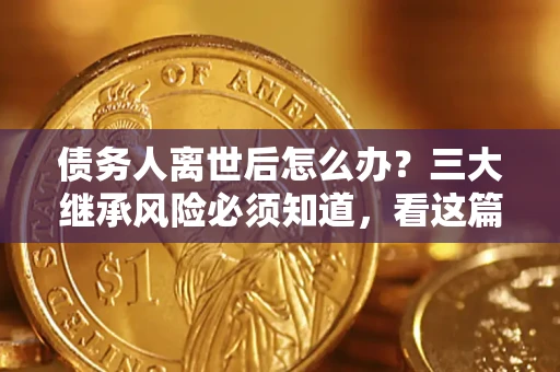 武汉债务人离世后怎么办？三大继承风险必须知道，看这篇就够了