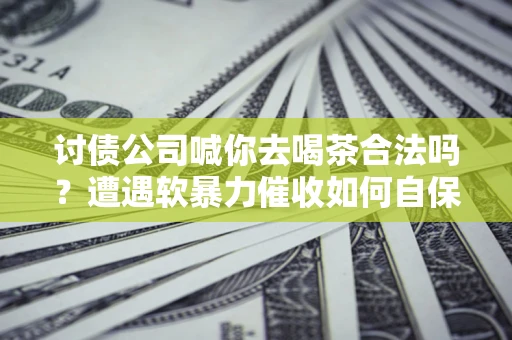 武汉讨债公司喊你去喝茶合法吗？遭遇软暴力催收如何自保？