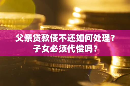 武汉父亲贷款债不还如何处理？子女必须代偿吗？