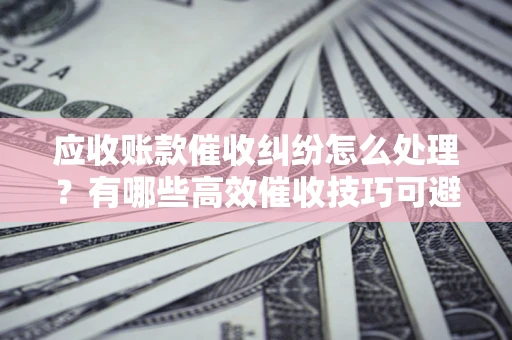 武汉应收账款催收纠纷怎么处理？有哪些高效催收技巧可避免坏账？